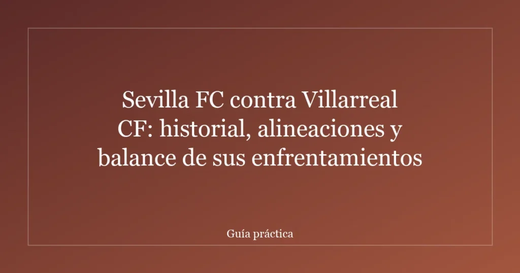 Sevilla FC contra Villarreal CF: historial, alineaciones y balance de sus enfrentamientos